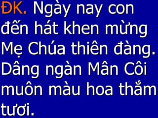 ĐK.  Ngày nay con đến hát khen mừng Mẹ Chúa thiên đàng. Dâng ngàn Mân Côi muôn màu hoa thắm tươi.  