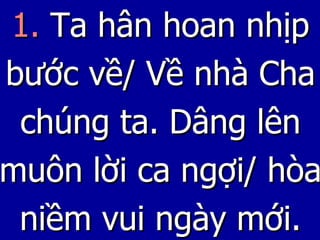 1.  Ta hân hoan nhịp bước về/ Về nhà Cha chúng ta. Dâng lên muôn lời ca ngợi/ hòa niềm vui ngày mới. 