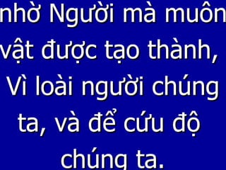 nhờ Người mà muôn vật được tạo thành,  Vì loài người chúng ta, và để cứu độ  chúng ta. 