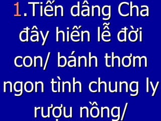 1 .Tiến dâng Cha đây hiến lễ đời con/ bánh thơm ngon tình chung ly rượu nồng/ 