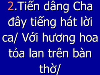 2 .Tiến dâng Cha đây tiếng hát lời ca/ Với hương hoa tỏa lan trên bàn thờ/ 
