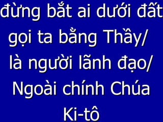 đừng bắt ai dưới đất gọi ta bằng Thầy/  là người lãnh đạo/ Ngoài chính Chúa Ki-tô 