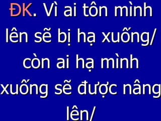 ĐK . Vì ai tôn mình lên sẽ bị hạ xuống/ còn ai hạ mình xuống sẽ được nâng lên/ 