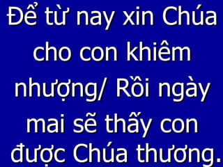 Để từ nay xin Chúa cho con khiêm nhượng/ Rồi ngày mai sẽ thấy con được Chúa thương. 