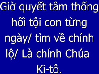 Giờ quyết tâm thống hối tội con từng ngày/ tìm về chính lộ/ Là chính Chúa  Ki-tô. 