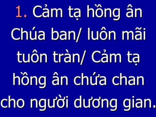 1.  Cảm tạ hồng ân Chúa ban/ luôn mãi tuôn tràn/ Cảm tạ hồng ân chứa chan cho người dương gian. 