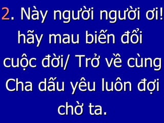 2 . Này người người ơi! hãy mau biến đổi  cuộc đời/ Trở về cùng Cha dấu yêu luôn đợi chờ ta. 