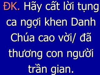 ĐK.  Hãy cất lời tụng ca ngợi khen Danh Chúa cao vời/ đã thương con người trần gian. 
