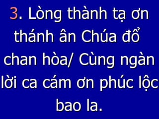 3 . Lòng thành tạ ơn thánh ân Chúa đổ  chan hòa/ Cùng ngàn lời ca cám ơn phúc lộc bao la. 