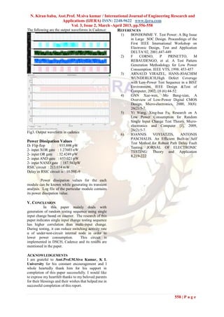 N. Kiran babu, Asst.Prof. M.siva kumar / International Journal of Engineering Research and
                       Applications (IJERA) ISSN: 2248-9622 www.ijera.com
                             Vol. 3, Issue 2, March -April 2013, pp.556-558
The following are the output waveforms in Cadence:     REFERENCES
                                                         1)   BONHOMME Y. Test Power: A Big Issue
                                                              in Large SOC Design. Proceedings of the
                                                              First IEEE International Workshop on
                                                              Electronic Design, Test and Application
                                                              DELTA‟02, 2001,447-449
                                                         2)   F     CORNO,     P     PRINETTO,     M
                                                              REBAUDENGO, et al. A Test Pattern
                                                              Generation Methodology for Low Power
                                                              Consumption. IEEE VTS, 1998: 453-457
                                                         3)   ARNAUD VIRAZEL, HANS-JOACHIM
                                                              WUNDERLICH,High Defect Coverage
                                                              with Low-Power Test Sequence in a BIST
                                                              Environment. IEEE Design &Test of
                                                              Computer, 2002, 18 (6):44-52.
                                                         4)   GAN Xue-wen, Mo Bang-xian, A
                                                              Overview of Low-Power Digital CMOS
                                                              Design, Micro-electronics, 2000, 30(8):
                                                              26(2):5-7.
                                                         5)   Yi Wang, Xing-hua Fu, Research on A
                                                              Low Power Consumption for Random
                                                              Single Input Change Test Theory. Micro-
                                                              electronics and Computer [J], 2009,
                                                              26(2):5-7.
Fig3. Output waveform in cadence
                                                         6)   IOANNIS      VOYIATZIS,       ANTONIS
                                                              PASCHALIS. An Efficient Built-in Self
Power Dissipation Values                                      Test Method for Robust Path Delay Fault
D- Flip flop       : 935.898 pW                               Testing. JORNAL OF ELECTRONIC
2- input XOR gate : 1.27603 nW                                TESTING: Theory and Application
2- input OR gate : 32.4249 pW                                 8,219-222
2- input AND gate : 653.021 pW
2- input NAND gate : 187.583pW
RSIC circuit : 213.034 mW
Delay in RSIC circuit is : 10.59E-9

         Power dissipation values for the each
module can be known while generating its transient
analysis. Log file of the particular module contains
its power dissipation value.

V. CONCLUSION
           In this paper mainly deals with
generation of random testing sequence using single
input change based on counter. The research of this
paper indicates single input change testing sequence
has higher correlation than multi-input change.
During testing, it can reduce switching activity rate
α of under-test-circuit internal node in order to
lower power consumption.           This circuit is
implemented in DSCH, Cadence and its results are
mentioned in the paper.

ACKNOWLEDGEMENTS
I am grateful to Asst.Prof.M.Siva Kumar, K L
University for his constant encouragement and I
whole heartedly thank him for his support in
completion of this paper successfully. I would like
to express my heartfelt thanks to my beloved parents
for their blessings and their wishes that helped me in
successful completion of this report.


                                                                                       558 | P a g e
 