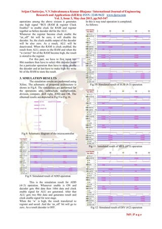 Srijan Chatterjee, V.V.Subrahmanya Kumar Bhajana / International Journal of Engineering
Research and Applications (IJERA) ISSN: 2248-9622 www.ijera.com
Vol. 3, Issue 3, May-Jun 2013, pp.543-547
545 | P a g e
operations among the above sixteen it generates
one high signal “RCE (RAM & register Clock
Enable)” to enable clock for RAM and register
together as before decoder did for the ALU.
Whenever the register become clock enable the
“en_off” bit will be zero, it will disable the
decoder. So, the clock enable output of the decoder
will be also zero. As a result, ALU will be
deactivated. When the RAM is clock enabled, the
result from ALU, enters to the RAM and when the
“w (write)” bit of the RAM become high, the result
is stored to the register.
For this part, we have to first input two
8bit numbers then have to select 4bit decoder input
for a particular operation then have to make enable
the decoder and at last have to make high the write
bit of the RAM to store the result.
3. SIMULATION RESULTS
The simulation results are performed using
Xilinx. The schematic of proposed architecture is
shown in Fig.8. The simulations are performed for
the operations add, subtraction, multiplication,
division, compare, shift right, AND and OR. The
obtained results are depicted in Fig.9 to Fig.16.
Fig.8: Schematic diagram of the microcontroller
Fig.9: Simulated result of ADD operation
This is the simulation result for ADD
(4+3) operation. Whenever enable is ON and
decoder gets 4bit data then 16bit data and clock
enable signal for ALU are generated. After that
ALU gets two 8bit data and generates result and
clock enable signal for next stage.
When the „w‟ is high, the result transferred to
register and saved. And the „en_off‟ bit will go to
zero. As a result decoder is OFF.
In this is way total operation is completed.
As follows:
Fig.10: Simulated result of SUB (4-3) operation
Fig.11: Simulated result of MUL (4*3) operation
Fig.12: Simulated result of DIV (4/2) operation
 