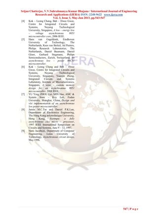 Srijan Chatterjee, V.V.Subrahmanya Kumar Bhajana / International Journal of Engineering
Research and Applications (IJERA) ISSN: 2248-9622 www.ijera.com
Vol. 3, Issue 3, May-Jun 2013, pp.543-547
547 | P a g e
[4] Kok – Leong Chang, Bah – Hwee Gwee,
Centre for Integrated Circuits and
Systems, Nayang Technological
University, Singapore, A low – energy low
– voltage asynchronous 8051
microcontroller core, 2006 IEEE.
[5] Hans van Gageldonk, Eindhoven
University of Technology, The
Netherlands, Kees van Berkel, Ad Peeters,
Philips Research Laboratories, The
Netherlands, Daniel Baumann, Daniel
Gloor, Gerhard Stegmann, Philips
Semiconductors, Zurich, Switzerland, An
asynchronous low – power 80C51
microcontroller.
[6] Kok – Leong Chang and Bah – Hwee
Gwee, Centre for Integrated Circuits and
Systems, Nayang Technological
University, Singapore, Yuanjin Zheng,
Integrated Circuits and Systems
Laboratory, Institute of Microelectronics,
Singapore, A semi – custom memory
design for an asynchronous 8051
microcontroller, 2008 IEEE.
[7] YU Ying, ZHOU Lei, MIN Hao, ASIC &
System State – Key Lab, Fudan
University, Shanghai, China, Design and
vlsi implementation of an asynchronous
low power microcontroller.
[8] Jamin M.C.Tse and Daniel P.K.Lun,
Department of Electronics Engineering,
The Hong Kong polytechnique University,
Hong Kong, Asynmpu: a fully
asynchronous cics micro – processor,
1997 IEEE International Symposium on
Circuits and Systems, June 9 – 12, 1997.
[9] Hans Jacobson, Department of Computer
Engineering, Lulea University of
Technology, Asynchronous circuit design,
May 1996.
 