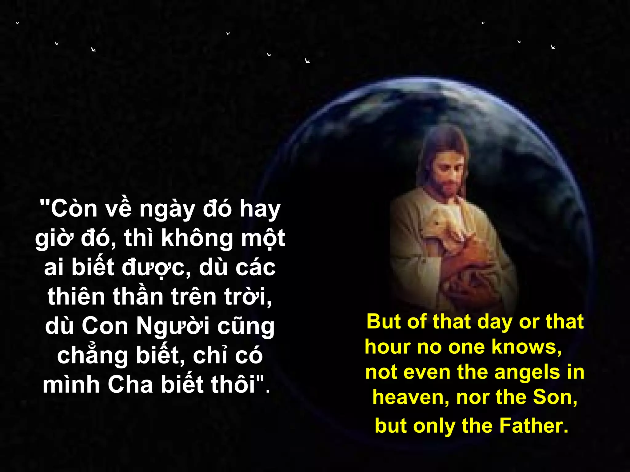 "Còn về ngày đó hay
giờ đó, thì không một
 ai biết được, dù các
 thiên thần trên trời,
 dù Con Người cũng       But of that day or that
  chẳng biết, chỉ có     hour no one knows,
                         not even the angels in
 mình Cha biết thôi".     heaven, nor the Son,
                          but only the Father.
 