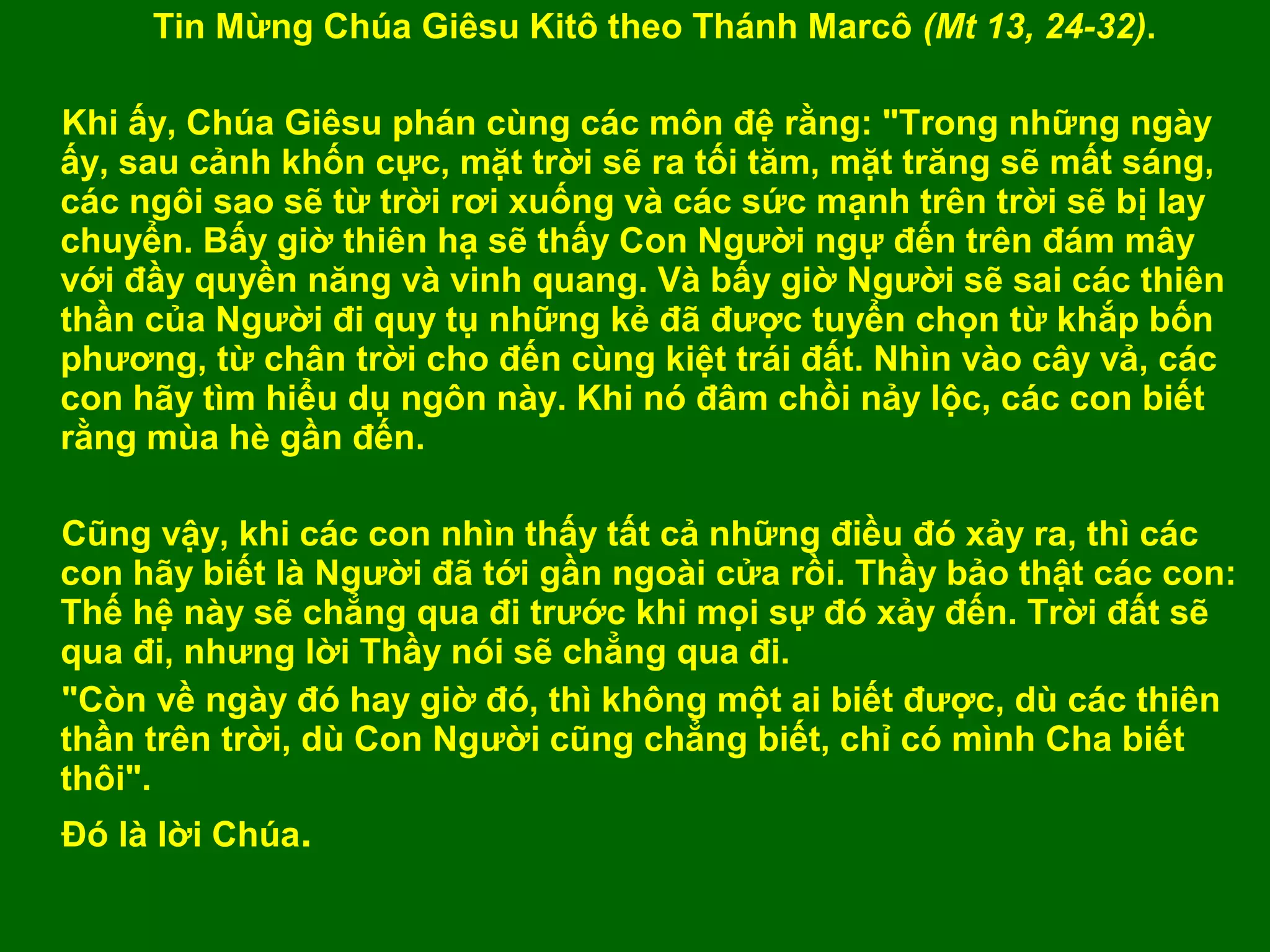 Tin Mừng Chúa Giêsu Kitô theo Thánh Marcô (Mt 13, 24-32).

Khi ấy, Chúa Giêsu phán cùng các môn đệ rằng: "Trong những ngày
ấy, sau cảnh khốn cực, mặt trời sẽ ra tối tăm, mặt trăng sẽ mất sáng,
các ngôi sao sẽ từ trời rơi xuống và các sức mạnh trên trời sẽ bị lay
chuyển. Bấy giờ thiên hạ sẽ thấy Con Người ngự đến trên đám mây
với đầy quyền năng và vinh quang. Và bấy giờ Người sẽ sai các thiên
thần của Người đi quy tụ những kẻ đã được tuyển chọn từ khắp bốn
phương, từ chân trời cho đến cùng kiệt trái đất. Nhìn vào cây vả, các
con hãy tìm hiểu dụ ngôn này. Khi nó đâm chồi nảy lộc, các con biết
rằng mùa hè gần đến.

Cũng vậy, khi các con nhìn thấy tất cả những điều đó xảy ra, thì các
con hãy biết là Người đã tới gần ngoài cửa rồi. Thầy bảo thật các con:
Thế hệ này sẽ chẳng qua đi trước khi mọi sự đó xảy đến. Trời đất sẽ
qua đi, nhưng lời Thầy nói sẽ chẳng qua đi.
"Còn về ngày đó hay giờ đó, thì không một ai biết được, dù các thiên
thần trên trời, dù Con Người cũng chẳng biết, chỉ có mình Cha biết
thôi".
Đó là lời Chúa.
 
