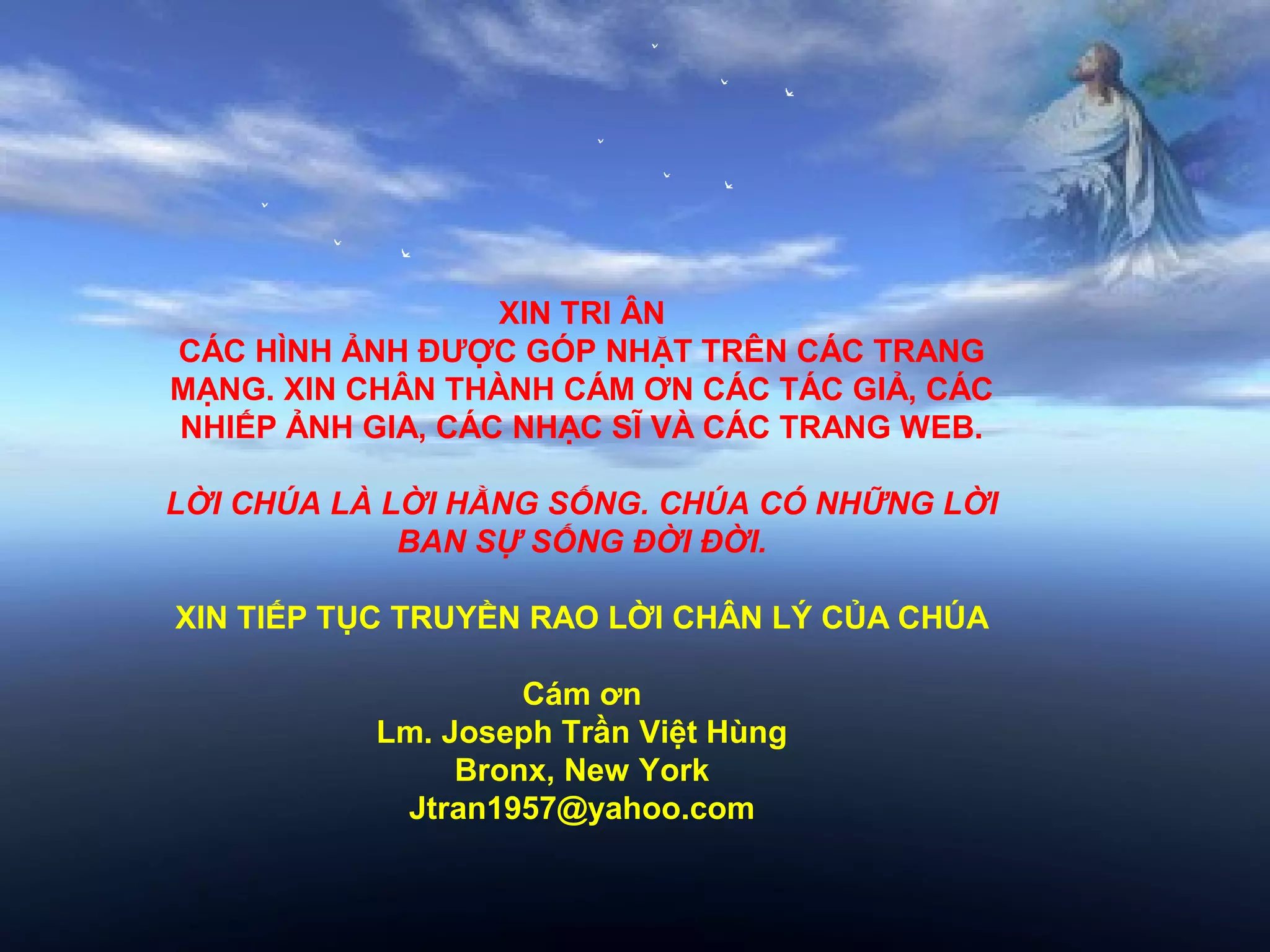 XIN TRI ÂN
CÁC HÌNH ẢNH ĐƯỢC GÓP NHẶT TRÊN CÁC TRANG
MẠNG. XIN CHÂN THÀNH CÁM ƠN CÁC TÁC GIẢ, CÁC
NHIẾP ẢNH GIA, CÁC NHẠC SĨ VÀ CÁC TRANG WEB.

LỜI CHÚA LÀ LỜI HẰNG SỐNG. CHÚA CÓ NHỮNG LỜI
             BAN SỰ SỐNG ĐỜI ĐỜI.

XIN TIẾP TỤC TRUYỀN RAO LỜI CHÂN LÝ CỦA CHÚA

                    Cám ơn
           Lm. Joseph Trần Việt Hùng
                Bronx, New York
            Jtran1957@yahoo.com
 