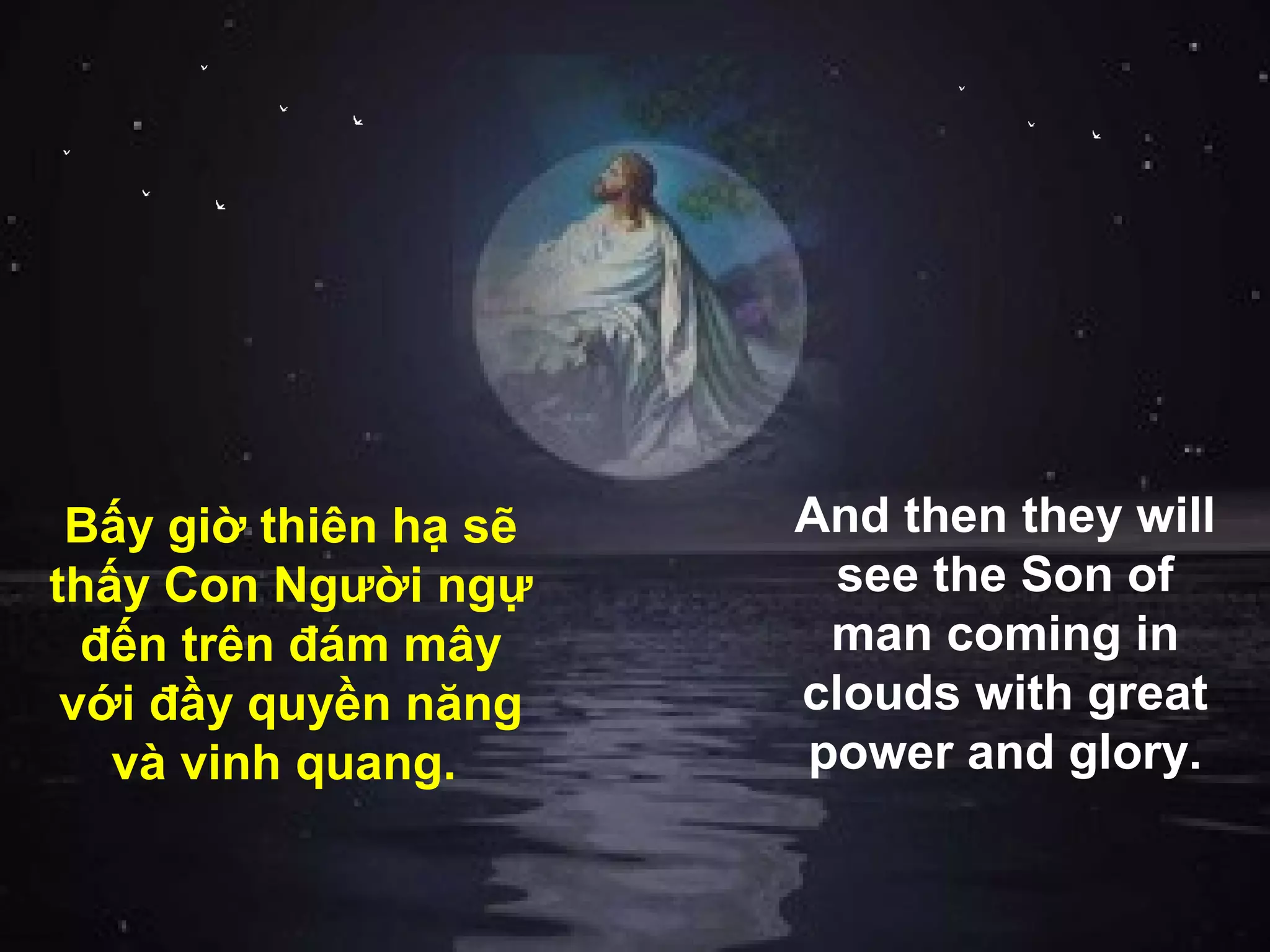 Bấy giờ thiên hạ sẽ   And then they will
thấy Con Người ngự      see the Son of
  đến trên đám mây      man coming in
 với đầy quyền năng    clouds with great
   và vinh quang.      power and glory.
 