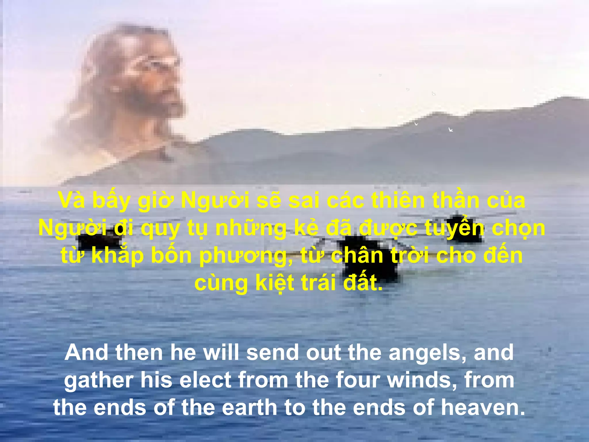 Và bấy giờ Người sẽ sai các thiên thần của
Người đi quy tụ những kẻ đã được tuyển chọn
 từ khắp bốn phương, từ chân trời cho đến
              cùng kiệt trái đất.


  And then he will send out the angels, and
  gather his elect from the four winds, from
 the ends of the earth to the ends of heaven.
 