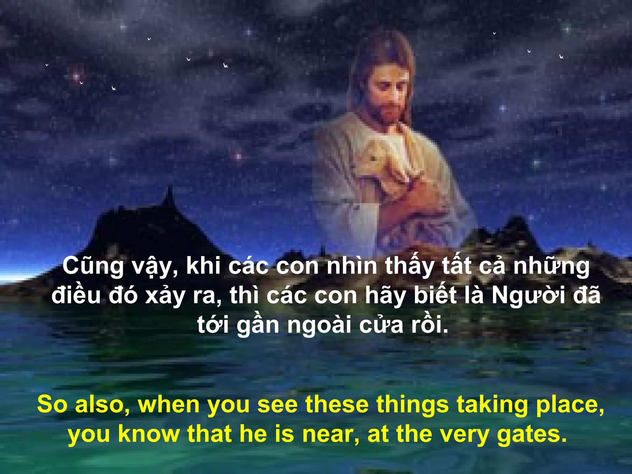 Cũng vậy, khi các con nhìn thấy tất cả những
 điều đó xảy ra, thì các con hãy biết là Người đã
             tới gần ngoài cửa rồi.


So also, when you see these things taking place,
  you know that he is near, at the very gates.
 