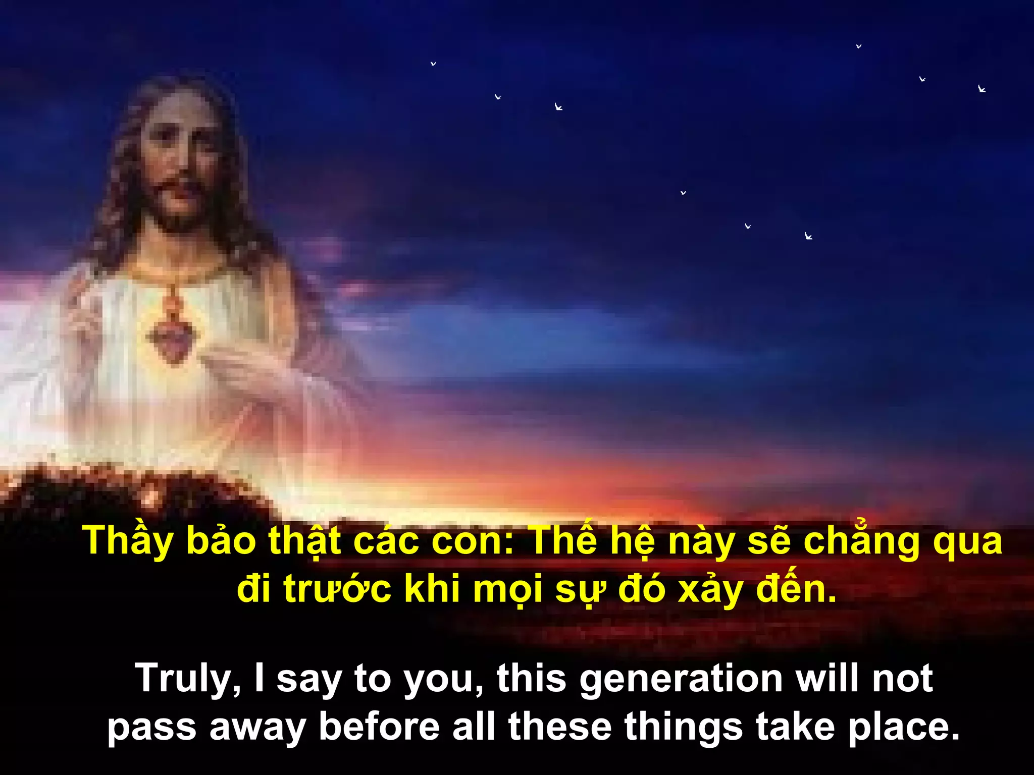 Thầy bảo thật các con: Thế hệ này sẽ chẳng qua
       đi trước khi mọi sự đó xảy đến.

  Truly, I say to you, this generation will not
 pass away before all these things take place.
 