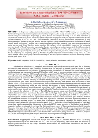 International Journal of Modern Engineering Research (IJMER)
www.ijmer.com Vol. 3, Issue. 4, July-august. 2013 pp-2262-2266 ISSN: 2249-6645
www.ijmer.com 2262 | Page
Y.Haribabu1
, K. Ajay sir2
, B. ravikiran3
*(Mechanical department, M.V.G.R college of engineering, JNTU, INDIA)
** (Mechanical department, M.V.G.R college of engineering, JNTU, INDIA)
*** (Mechanical department, T.P.I.S.T college of engineering, JNTU, INDIA)
ABSTRACT: In the present work fabrication of composite material(PPS+40%GF+NANO CaCO3) was carried out and
their tensile properties viz tensile strength, tensile strain(%),young's modulus, energy at maximum load and brinell hardness
number were found and surface morphology of tensile fracture was analyzed by using SEM and EDS. Specimens of
Polyphenylene sulfide (PPS)/Glass Fiber(GF) hybrid composites are prepared with four different compositions of nano-
calcium carbonate(CaCO3), viz., 0,3,5 and 7%.Each specimen consisting of 40%GF.The specimens are fabricated by using
micro-compounder with micro injection molding machine. Tests are conducted on these specimens to determine the tensile
strength, tensile strain, young's modulus energy at maximum load and hardness number at room temperature using universal
testing machine and Brinell hardness testing machine. The influence of the nano-CaCO3 content on the mechanical
properties tensile of hybrid composites was studied. Surface morphology of tensile fracture of the hybrid composites is
analyzed by using Scanning electron Microscope (SEM).Point chemical analysis of the hybrid composites is analyzed by
Energy Dispersive Spectrum (EDS).Thus it gives the various inorganic elements present at a particular location. It is found
that the reinforcing and toughening effects of the PPS/GF hybrid composites are increased by adding nano-CaCO3.The
tensile strength, tensile strain, young’s modulus and energy at max load of these composites increased nonlinearly with the
addition of the nano-CaCO3.
Keywords: hybrid composites, PPS, GF Nano-CaCo3, Tensile properties, hardness test, SEM, EDS
I. INTRDUCTION
Polyphenylene sulphide (PPS) composites are widely used especially in automotive main parts due to their easy
process ability most automotive parts (especially the outer parts, like sun-roof, etc.) would either be exposed to natural
weathering or to more extreme environments. It is an engineering thermoplastics, It possesses high temperature resistance,
excellent electrical and mechanical properties.PPS has been widely used in corrosion resistant coating, mechanical parts,
electric and electronic apparatus. PPS has a glass transition temperature of 80–90o
C and melting temperature of 2800
C. PPS
has good dimensional stability, high strength, high modulus, chemical and fatigue resistance, and can be metal substitute
engineering plastic. In electronics, PPS is typically found in connectors, plug boards, coil formers, relays, switches and chip
carriers. Glass fiber is a material consisting of numerous extremely fine fibers of glass. Glassmakers throughout history have
experimented with glass fibers, but mass manufacture of glass fiber was only made possible with the invention of finer
machine tooling. Various researchers have investigated the effect of nano-inclusions on various polymers and also discussed
the properties of Polyphenylene sulfide and other polymers. The influence of adding Nano-inclusions,to the polymers are
studied. The comprehension of technical papers is given. Liang et al.[1] studied the how the mechanical properties such as
tensile modulus, yield strength, and impact strength effect by add of the glass beads to polypropylene matrix. Impact strength
of this composite has enhanced by 1.4 times of the unfilled polypropylene. Impact tests of notched specimens were also
conduct at room temperature according to the ASTM D256.Morphology studies are also done by using SEM of unfilled
polypropylene cross-section. Yang et al.[2] discussed application Poly (1,4-phenylene-sulfide) PPS is a special kind of
engineering plastic with heat resistance, high mechanical strength, excellent chemical resistance, good electronic properties
and good radiation resistance so widely used in many areas, especially in electronics, mechanical engineering ,chemical and
petroleum industry and food industry. At present most PPS products are reinforced composites and polymer alloys like
Ryton-PPS is a 40%Glass fiber reinforced composites Yanga et al.[3] studied The effect of surface treatment of glass beads
with a silane coupling agent and the filler content on the notched IZOD Impact properties of the filled polypropylene (PP)
composites has been investigated .It was found that the impact fracture energy of the composites increased with increasing
the volume of the glass blends(wt%).The influence of surface treatment of the glass blends on was insignificant. Zhaobin et
al.[4]The mechanical and tribological properties of carbon fiber (CF) reinforced polyamide 66 (PA66)/Polyphenylene sulfide
(PPS) blend composite were studied in this. It was found that CF reinforcement greatly increases the mechanical properties
of PA66/PPS blend. Impact strength(KJ/m2
) are observed as decreasing and increasing phenomenon.
II . EXPERIMENTAL ANALYSIS
Raw material: Polyphenylene sulphide with 40%GF was supplied by RK polymers, Mumbai, India. The melting
temperature and density of PPS with 40%GF are 2850
C and 1600kg/m3
respectively. The Nano-CaCO3 was produced by
Anyuan technical Industrial Co .Ltd, Jiangxi, and China. Mean diameter and density of the nano-particles are 80nm and
2500kg/m3
respectively.
Fabrication and Characterization of PPS /40%GF/nano-
CaCo3 Hybrid Composites
 