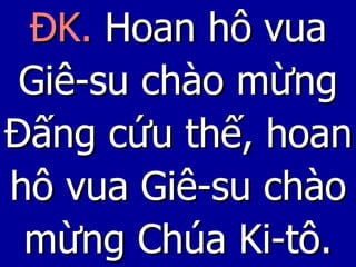 ĐK.   Hoan hô vua Giê-su chào mừng Đấng cứu thế, hoan hô vua Giê-su chào mừng Chúa Ki-tô. 
