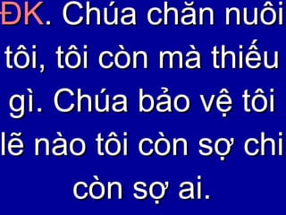 ĐK . Chúa chăn nuôi tôi, tôi còn mà thiếu gì. Chúa bảo vệ tôi lẽ nào tôi còn sợ chi còn sợ ai. 