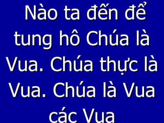 Nào ta đến để tung hô Chúa là Vua. Chúa thực là Vua. Chúa là Vua các Vua 