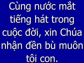 Cùng nước mắt tiếng hát trong cuộc đời, xin Chúa nhận đền bù muôn tội con. 