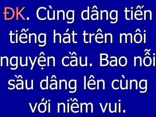 ĐK . Cùng dâng tiến tiếng hát trên môi nguyện cầu. Bao nỗi sầu dâng lên cùng với niềm vui. 