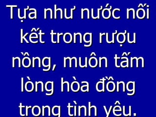 Tựa như nước nối kết trong rượu nồng, muôn tấm lòng hòa đồng trong tình yêu. 