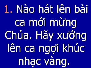 1.  Nào hát lên bài ca mới mừng Chúa. Hãy xướng lên ca ngợi khúc nhạc vàng.   