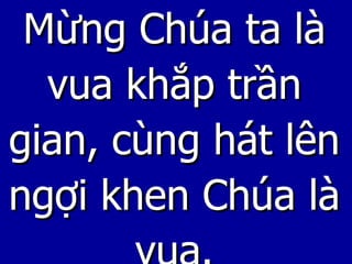 Mừng Chúa ta là vua khắp trần gian, cùng hát lên ngợi khen Chúa là vua. 
