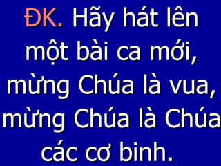 ĐK.  Hãy hát lên một bài ca mới, mừng Chúa là vua, mừng Chúa là Chúa các cơ binh.   