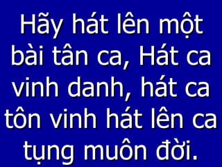 Hãy hát lên một bài tân ca, Hát ca vinh danh, hát ca tôn vinh hát lên ca tụng muôn đời. 
