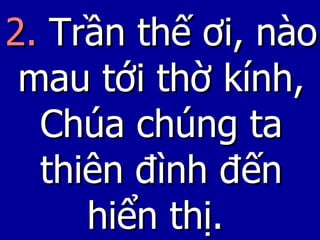 2.  Trần thế ơi, nào mau tới thờ kính, Chúa chúng ta thiên đình đến hiển thị.   