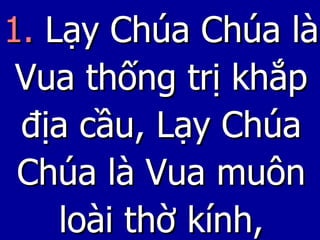 1.  Lạy Chúa Chúa là Vua thống trị khắp địa cầu, Lạy Chúa Chúa là Vua muôn loài thờ kính, 
