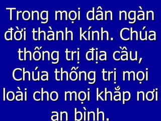 Trong mọi dân ngàn đời thành kính. Chúa thống trị địa cầu, Chúa thống trị mọi loài cho mọi khắp nơi an bình. 