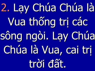 2.  Lạy Chúa Chúa là Vua thống trị các sông ngòi. Lạy Chúa Chúa là Vua, cai trị trời đất. 