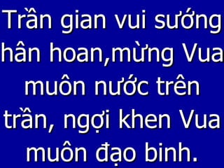 Trần gian vui sướng hân hoan,mừng Vua muôn nước trên trần, ngợi khen Vua muôn đạo binh. 