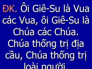 ĐK.  Ôi Giê-Su là Vua các Vua, ôi Giê-Su là Chúa các Chúa. Chúa thống trị địa cầu, Chúa thống trị loài người, 