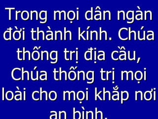 Trong mọi dân ngàn đời thành kính. Chúa thống trị địa cầu, Chúa thống trị mọi loài cho mọi khắp nơi an bình. 