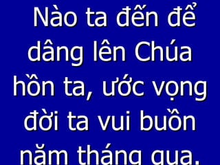 Nào ta đến để dâng lên Chúa hồn ta, ước vọng đời ta vui buồn năm tháng qua. 
