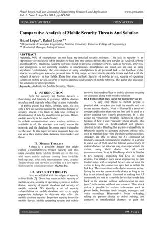 Hezal Lopes et al. Int. Journal of Engineering Research and Application www.ijera.com
Vol. 3, Issue 5, Sep-Oct 2013, pp.499-502
www.ijera.com 499 | P a g e
Comparative Analysis of Mobile Security Threats And Solution
Hezal Lopes*, Rahul Lopes**
*(Department of Computer Engineering, Mumbai University, Universal College of Engineering)
** (Technical Manager, Ambuja Cement
ABSTRACT
Presently, 96% of smartphones do not have pre-installed security software. This lack in security is an
opportunity for malicious cyber attackers to hack into the various devices that are popular i.e. Android, iPhone
and Blackberry. Traditional security software found in personal computers (PCs), such as firewalls, antivirus,
and encryption, is not currently available in smartphones. Smartphones are small and are easy to carry
anywhere. Unfortunately, the convenience of using smartphones to do personal task is the loophole cyber
attackers need to gain access to personal data. In this paper, we have tried to identify threats and deal with the
subject of security in four fields. These four areas include: Security of mobile device, security of operating
system on mobile device, security of mobile database and security of mobile network. This paper also discusses
the solutions for above problem.
Keywords – Android, Ios, Mobile Security, Threats.
I. INTRODUCTION
Need for security for Mobile devices is
flourishing and diversity is growing. Mobile devices
are often used precisely where they’re most vulnerable
– in public places like trains, lobbies, taxis, etc. But
only a few are secured against the potential hazards of
security attacks. This leads to data loss; probing or
downloading of data by unauthorized persons. Hence,
mobile security is the need of today.
In mobile communication, since wireless medium is
available to all, the attackers can easily access the
network and the database becomes more vulnerable
for the user. In this paper we have discussed how one
can save their mobile data, database from hacker and
threat.
II. MOBILE THREATS
A threat is a possible danger that might
exploit a vulnerability to breach security and thus
cause possible harm. Mobile threats are on the rise,
with more mobile malware coming from lookalike
banking apps, adult-only entertainment apps, targeted
Trojan viruses and spyware, according to a new report
from security solutions provider McAfee Inc.
III. SECURITY THREATS
Here we will deal with the subject of security
in four fields [2]. These four areas include: security of
mobile device, security of operating system on mobile
device, security of mobile database and security of
mobile network. We identify a set of security
vulnerabilities on mobile database and try to apply
appropriate technique to decrease side affect for
mobile database security. Important security issues for
mobile device, mobile operating system and mobile
network that maybe affect on mobile database security
are discussed along with possible solution.
III.I Threats that may occur for mobile Device [3]
A very first threat to mobile device is
physical risk. Attacker can theft the mobile and can
access account details. Next is Bloover/II a proof-of-
concept application that runs on Java and is used as a
phone auditing tool (snarfs phonebooks). It is also
called the “Bluetooth Wireless Technology Hoover”
because of how it can “vacuum” phone details. This
application runs on J2ME-enabled cell phones.
Another threat is Bluebug that exploits vulnerability in
Bluetooth security to generate outbound phone calls,
such as premium lines with expensive connection fees.
Attackers are able to abuse the AT command set
(industry-standard commands for modems) of a device
to make use of SMS and the Internet connectivity of
mobile devices. An attacker may also impersonate the
victim, using their device for all such
communications. Next is BlueBump which is Similar
to key bumping—exploiting link keys on mobile
devices. The attacker uses social engineering to gain
trusted status with a targeted device, and so asks the
victim to keep the connection open but to delete the
link key. The connection to the device remains active,
letting the attacker connect to the device as long as the
key is not deleted again. Bluesnarf is nothing but AT
commands are sent to a mobile device that sends data
back to the attacker without authentication to steal
(snarf) information without user consent. This attack
makes it possible to retrieve information such as
phone books, business cards, images, messages, and
voice recordings. Bluesnarf++ forces re-keying,
telling the partner device to delete pairing, and
connects to unauthorized channels to gain full
RESEARCH ARTICLE OPEN ACCESS
 