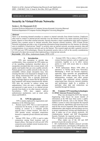 Sridevi et al Int. Journal of Engineering Research and Application
ISSN : 2248-9622, Vol. 3, Issue 6, Nov-Dec 2013, pp.539-543

RESEARCH ARTICLE

www.ijera.com

OPEN ACCESS

Security in Virtual Private Networks
Sridevi, Dr.Manjaiah.D.H
Assistant Professor,Department of Computer Science,Karnatak University,Dharwad
Professor,Department of Computer Science,Mangalore University,Mangalore

Abstract
There is an increasing demand nowadays to connect to internal networks from distant locations. Employees
often need to connect to internal private networks over the Internet (which is by nature insecure) from home,
hotels, airports or from other external networks. Security becomes a major consideration when staff or business
partners have constant access to internal networks from insecure external locations. VPN (Virtual Private
Network) technology provides a way of protecting information being transmitted over the Internet, by allowing
users to establish a virtual private "tunnel" to securely enter an internal network, accessing resources, data and
communications via an insecure network such as the Internet. This research paper provides a general overview
of VPN and core VPN technologies. Discuss the potential security risks as well as the security considerations
that need to be taken into account when implementing a virtual private network.
Keywords: VPN, IPSec, Authenticatio header, PPTP, L2TP

I.

Introduction

VPN uses encryption to provide data
confidentiality. Once connected, the VPN makes use
of the tunnelling mechanism described above to
encapsulate encrypted data into a secure tunnel, with
openly read headers that can cross a public network.
Packets passed over a public network in this way are
unreadable without proper decryption keys, thus
ensuring that data is not disclosed or changed in any
way during transmission.VPN can also provide a
data integrity check. This is typically performed
using a message digest to ensure that the data has not
been tampered with during transmission.By default,
VPN does not provide or enforce strong user
authentication. Users can enter a simple username
and password to gain access to an internal private
network from home or via other insecure networks.
Nevertheless,
VPN
does
support
add-on
authentication mechanisms, such as smart cards,
tokens and RADIUS.

II.

VPN Deveployment

VPN is mainly employed by organisations and
enterprises in the following ways:
1.
Remote access VPN: This is a user-to-network
connection for the home, or from a mobile user
wishing to connect to a corporate private
network from a remote location. This kind of
VPN permits secure, encrypted connections
between a corporate private network and remote
users.
2.
Intranet VPN: Here, a VPN is used to make
connections among fixed locations such as
branch offices. This kind of LAN-to-LAN VPN
connection joins multiple remote locations into a
single private network.

www.ijera.com

3.

4.

Extranet VPN: This is where a VPN is used to
connect business partners, such as suppliers and
customers, together so as to allow various
parties to work with secure data in a shared
environment.
WAN replacement: Where VPN offers an
alternative to WANs (Wide Area Networks).
Maintaining a WAN can become expensive,
especially when networks are geographically
dispersed. VPN often requires less cost and
administration overhead, and offers greater
scalability than traditional private networks
using leased lines. However, network reliability
and performance might be a problem, in
particular when data and connections are
tunnelled through the Internet.

III.

Common VPN tunneling technologies

3.1 IPSEC (Internet Protocol Security)
IPsec was developed by IETF (the Internet
Engineering Task Force) for secure transfer of
information at the OSI layer three across a public
unprotected IP network, such as the Internet. IPsec
enables a system to select and negotiate the required
security protocols, algorithm(s) and secret keys to be
used for the services requested. IPsec provides basic
authentication, data integrity and encryption services
to protect unauthorised viewing and modification of
data. It makes use of two security protocols, AH
(Authentication header) and ESP (Encapsulated
Security Payload), for required services. However,
IPsec is limited to only sending IP packets.
IPsec makes use of the AH and ESP
protocols to provide security services:
1. AH (Authentication Header) protocol provides
source authentication, and integrity of IP packets, but
it does not have encryption. An AH header added to
539 | P a g e

 