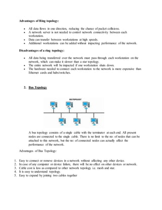 Advantages of Ring topology:
 All data flows in one direction, reducing the chance of packet collisions.
 A network server is not needed to control network connectivity between each
workstation.
 Data can transfer between workstations at high speeds.
 Additional workstations can be added without impacting performance of the network.
Disadvantages of a ring topology:
 All data being transferred over the network must pass through each workstation on the
network, which can make it slower than a star topology.
 The entire network will be impacted if one workstation shuts down.
 The hardware needed to connect each workstation to the network is more expensive than
Ethernet cards and hubs/switches.
2. Bus Topology
A bus topology consists of a single cable with the terminator at each end. All present
nodes are connected to the single cable. There is no limit to the no: of nodes that can be
attached to this network, but the no: of connected nodes can actually affect the
performance of the network.
Advantages of Bus Topology:
1. Easy to connect or remove devices in a network without affecting any other device.
2. In case of any computer or device failure, there will be no effect on other devices or network.
3. Cable cost is less as compared to other network topology i.e. mesh and star.
4. It is easy to understand topology.
5. Easy to expand by joining two cables together
 