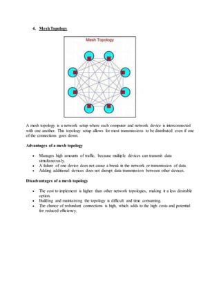 4. MeshTopology
A mesh topology is a network setup where each computer and network device is interconnected
with one another. This topology setup allows for most transmissions to be distributed even if one
of the connections goes down.
Advantages of a mesh topology
 Manages high amounts of traffic, because multiple devices can transmit data
simultaneously.
 A failure of one device does not cause a break in the network or transmission of data.
 Adding additional devices does not disrupt data transmission between other devices.
Disadvantages of a mesh topology
 The cost to implement is higher than other network topologies, making it a less desirable
option.
 Building and maintaining the topology is difficult and time consuming.
 The chance of redundant connections is high, which adds to the high costs and potential
for reduced efficiency.
 
