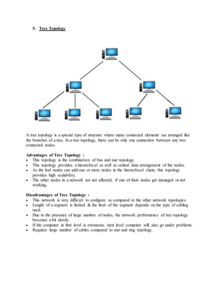 5. Tree Topology
A tree topology is a special type of structure where many connected elements are arranged like
the branches of a tree. In a tree topology, there can be only one connection between any two
connected nodes.
Advantages of Tree Topology :
 This topology is the combination of bus and star topology.
 This topology provides a hierarchical as well as central data arrangement of the nodes.
 As the leaf nodes can add one or more nodes in the hierarchical chain, this topology
provides high scalability.
 The other nodes in a network are not affected, if one of their nodes get damaged or not
working.
.
Disadvantages of Tree Topology :
 This network is very difficult to configure as compared to the other network topologies.
 Length of a segment is limited & the limit of the segment depends on the type of cabling
used.
 Due to the presence of large number of nodes, the network performance of tree topology
becomes a bit slowly.
 If the computer in first level is erroneous, next level computer will also go under problems.
 Requires large number of cables compared to star and ring topology.
 