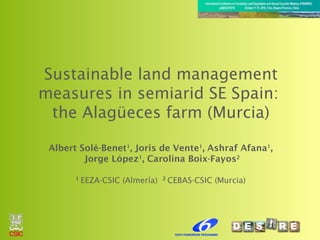 Sustainable land management
measures in semiarid SE Spain:
the Alagüeces farm (Murcia)
Albert Solé-Benet1
, Joris de Vente1
, Ashraf Afana1
,
Jorge López1
, Carolina Boix-Fayos2
1
EEZA-CSIC (Almería) 2
CEBAS-CSIC (Murcia)
 