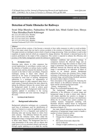 P M Sanath Jain et al Int. Journal of Engineering Research and Applications
ISSN : 2248-9622, Vol. 4, Issue 2( Version 1), February 2014, pp.601-604

RESEARCH ARTICLE

www.ijera.com

OPEN ACCESS

Detection of Static Obstacles for Railways
Swati Dilip Bhondwe, Padmashree M Sanath Jain, Mitali Gulab Gore, Shreya
Vikas Shirodkar,Prachi Kshirsagar
B.E. (I.T.) P.V.P.P.C.O.E. Mumbai
B.E. (I.T) P.V.P.P.C.O.E Mumbai
B.E. (I.T.) P.V.P.P.C.O.E. Mumbai
B.E. (I.T.) P.V.P.P.C.O.E. Mumbai
Assistant Professor(I.T),P.V.P.P.C.O.E,Mumbai
Abstract
In the current railway systems, it has become a necessity to have safety measures in order to avoid accidents.
One of the major causes that can lead to serious accidents is the existence of obstacles on the railway tracks.
This paper presents an intelligent system which is based on image processing. Video surveillance is used to take
snapshots at regular intervals which are compared for change detection. The obstacle is detected based on the
analysis performed on the output of this comparison. This system is expected to enhance the efficiency and
accuracy of the Safety management system for railways to a great extent.
luminance conditions and geometry settings. A
comparison between the observed image and an
1.
INTRODUCTION
estimation of the image that contains no object of the
Detecting static objects in video sequences has
image is performed. The position where a significant
several applications in surveillance systems such as
difference between the observed and the estimated
the detection of boulders on railway tracks in public
image is encountered is an indication of object of
safety systems and has attracted the attention of vast
interest or an obstacle present. Background
research in the field of video surveillance. Proposed
subtraction thus comes into existence from a simple
techniques aiming to detect static objects are
technique of subtracting the observed image from the
achieved by the means of background subtraction
estimated image and performing threshold operation
succeeded by some kind of tracking. Background
the result to detect objects of interest.
subtraction is a technique for segmentation of
Naïve description of the approach [4]: Detecting the
foreground regions in video sequences taken from a
static obstacle as the difference between the current
static camera. It basically detects the static objects by
frame and the selected background model:
taking the difference between the current frame and
│framei – backgroundi│ > Th
(1)
the background model. In order to achieve good
Where Th is recalculated threshold value.
segmentation results, the background model must be
The background subtraction method uses
regularly updated in accordance to the varying
subtraction or the difference of current image and
lightning conditions and some stationary changes in
background image in order to detect static objects,
the scene.
with simple algorithm but sensitive to changes in
2.
LITERATURE SURVEY
external environment and with poor non-interference
ability [4]. In a simple static camera condition we
2.1
Background subtraction
combine dynamic background modeling with
threshold selection method based on background
Background subtraction techniques are a commonly
subtraction and update background on basis of exact
used class of techniques used for identification of
detection of objects. [5]
objects of interest in a scene for applications such as
Any static obstacle detection system based on the
surveillance [3]. It is a frequently used method for
subtraction of background images needs to handle a
detecting static and moving objects in videos from
number of critical situations such as:
static cameras. The difference between the current
 Presence of noise in image
frame and the reference frame, often called the
 Changes due to lighting conditions in the
background image or background model is performed
scene
to detect static objects. The background must be a
 Movement of non-static objects like
clear presentation of the scene with no objects that
leaves on the tree
might prove to be an unwanted obstacle and must go
 Changes in light conditions (e.g. rainfall),
through regular updating so as to adapt the varying
www.ijera.com

601 | P a g e

 