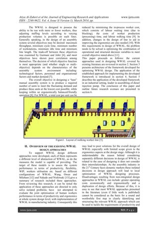Atiya Al-Zuheri et al Int. Journal of Engineering Research and Applications www.ijera.com
ISSN : 2248-9622, Vol. 4, Issue 3( Version 1), March 2014, pp.
www.ijera.com 515 | P a g e
The WWAL is designed to possess the
ability to be run with more or fewer workers, thus
adjusting staffing levels according to varying
production volumes is possible on such lines.
Generally speaking, in the design of an assembly
system several objectives may be desired: maximum
throughput, minimum cycle time, minimum number
of workstations, minimum idle time and minimum
line length. The trade-off between these objectives
was examined by Gurmani and Johri [6], and most
objectives have shown poor correlation among
themselves. The decision of which objective function
is most appropriate (and whether single or multi-
objective) depends on the characteristics of the
assembly system environment including:
technological factors, personnel and organisational
factors and market demand [7].
The overall objective in designing a “lean”
manual assembly system is to produce a required
number of units to meet the fluctuating demand and
produce these units at the lowest cost possible, while
keeping within an ergonomically balanced/friendly
operation [8]. For WWAL, a total cost per unit can be
reduced by minimising the in-process worker cost,
which consists of labour waiting time (due to
blocking), the costs of worker production
(processing) time, and labour walking time [9]. In
addition, changes in the design of line to aid in
improving the ergonomics are also needed [10]. With
this requirements in design of WWAL, the problem
needs to be solved is optimising the combination of
operational and structural decision variables to meet
overall objective stated above [11].
This paper proceeds as follows: the current
approaches used in designing WWAL covered by
existing literature are reviewed in section 2. Section 3
presents architecture of the framework developed for
optimising WWAL design. The application of the
established approach for implementing the developed
framework is introduced in section 4. Section 5
describes the application of the developed framework
in an industrial setting, leader in assembling of diesel
injection pump. The conclusion of this paper and
outline future research avenues are presented in
section 6.
Figure1. Layout of walking worker line [5].
II. OVERVIEW OF THE EXISTING WWAL
DESIGN APPROACHES
To support WWAL design different
approaches were developed, each of them represents
a different level of abstraction of WWAL, as do the
measures the model is capable of providing. The
target of these models is to assess the system
performance in terms of productivity, flexibility,
WIP, workers utilisation etc. based on different
configurations of WWAL. Wang, Owen and
Mileham [12] and Nakade and Nishiwaki [13] give a
summary of research included these approaches.
From reviewing this research, it can be noted the
application of these approaches are directed to only
solve isolated problems; have not attempted to
evaluate the joint optimisation of human workers
performance in terms of productivity and ergonomics
at whole system design level, with implementation of
WWAL in manufacturing industry. Consequently this
may lead to poor solutions for the overall design of
WWAL especially with limited scope given to the
ergonomics aspects at the design stage. Although it is
understandable the reason behind considering
separately different decisions in design of WWAL is
related to the ease of designing it does not consider
their interrelationships. As the assembly industry in
the 21st
Century faces dynamic markets these isolated
decisions in design approach will lead to local
optimisation of WWAL designing processes.
Disadvantages resulting from non-integrated design
approaches in WWAL can include: greater operating
costs economically and ergonomically and a
duplication of design efforts. Because of this, it is
easy to see that most WWAL approaches presented
in the literature (even if little work is published)
cannot be considered as the basis for a sound and
worthwhile first step in clearly identifying and
structuring the relevant WWAL approach which can
be used to tackle the requirements of productivity and
 